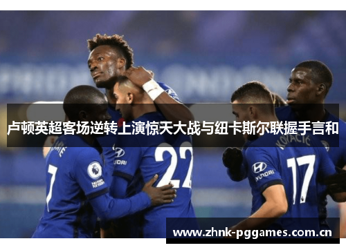 卢顿英超客场逆转上演惊天大战与纽卡斯尔联握手言和 卢顿英超客场逆转上演惊天大战与纽卡斯尔联握手言和