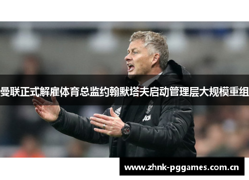 曼联正式解雇体育总监约翰默塔夫启动管理层大规模重组 曼联正式解雇体育总监约翰默塔夫启动管理层大规模重组
